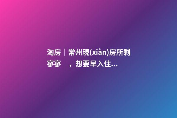 淘房｜常州現(xiàn)房所剩寥寥，想要早入住還需盡快下手